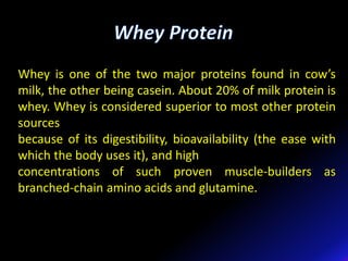 Whey is one of the two major proteins found in cow’s
milk, the other being casein. About 20% of milk protein is
whey. Whey is considered superior to most other protein
sources
because of its digestibility, bioavailability (the ease with
which the body uses it), and high
concentrations of such proven muscle-builders as
branched-chain amino acids and glutamine.
 