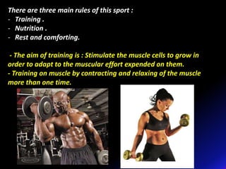 There are three main rules of this sport :
- Training .
- Nutrition .
- Rest and comforting.
- The aim of training is : Stimulate the muscle cells to grow in
order to adapt to the muscular effort expended on them.
- Training on muscle by contracting and relaxing of the muscle
more than one time.
 