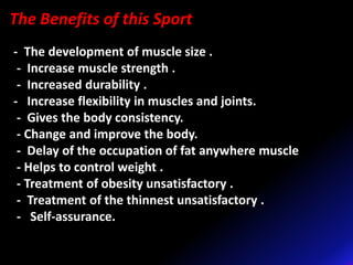 The Benefits of this Sport
- The development of muscle size .
- Increase muscle strength .
- Increased durability .
- Increase flexibility in muscles and joints.
- Gives the body consistency.
- Change and improve the body.
- Delay of the occupation of fat anywhere muscle
- Helps to control weight .
- Treatment of obesity unsatisfactory .
- Treatment of the thinnest unsatisfactory .
- Self-assurance.
 