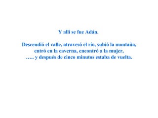 Y allí se fue Adán.  Descendió el valle, atravesó el río, subió la montaña, entró en la caverna, encontró a la mujer, … .. y después de cinco minutos estaba de vuelta. 