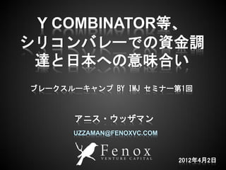 Y COMBINATOR等、
シリコンバレーでの資金調
 達と日本への意味合い
ブレークスルーキャンプ BY IMJ セミナー第1回



       アニス・ウッザマン
      UZZAMAN@FENOXVC.COM



 1                          2012年4月2日
 