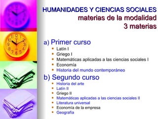 HUMANIDADES Y CIENCIAS SOCIALES materias de la modalidad 3 materias a)  Primer curso Latín I Griego I Matemáticas aplicadas a las ciencias sociales I Economía Historia del mundo contemporáneo b) Segundo curso Historia del arte Latín II Griego II Matemáticas aplicadas a las ciencias sociales II Literatura universal Economía de la empresa Geografía 