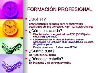FORMACIÓN PROFESIONAL ¿Qué es? Enseñanza que capacita para el desempeño cualificado de una profesión. Hay 142 títulos oficiales ¿Cómo se accede? Directamente con el graduado en ESO (GESO) a los ciclos de  grado medio Directamente con el  título  de  Bachiller, técnico especialista (CFGM) o un título universitario  a los ciclos de  grado superior Prueba de acceso: 17 años para CFGM ¿Cuánto dura? De 1300 a 2000 horas ¿Dónde se estudia? En Institutos y en centros privados 