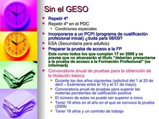 Sin el GESO Repetir 4º Repetir 4º en el PDC Condiciones especiales Incorporarse a un PCPI (programa de cualificación profesional inicial) ¿duda para 08/09? ESA (Secundaria para adultos) Preparar la prueba de acceso a la FP Este curso todos los que cumplan 17 en 2008 y se prevea que no alcanzarán el título “deberían presentarse a la prueba de acceso a la Formación Profesional” (se informará) Convocatoria anual de pruebas para la obtención de la titulación básica Durante los dos años siguientes (solicitud del 1 al 20 de abril – Exámenes entre el 10 y el 31 de mayo) Convocatoria anual de pruebas para superar las materias pendientes de calificación positiva El número de estas no puede ser superior a cinco Tener 18 años en el año en el que se convoca la prueba (2009)  Tener 16 años y un contrato de trabajo 