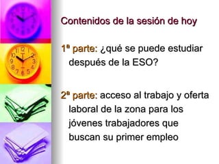 Contenidos de la sesión de hoy 1ª parte:  ¿qué se puede estudiar después de la ESO? 2ª parte:  acceso al trabajo y oferta laboral de la zona para los jóvenes trabajadores que buscan su primer empleo  