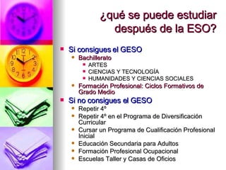 ¿qué se puede estudiar después de la ESO? Si consigues el GESO Bachillerato ARTES CIENCIAS Y TECNOLOGÍA HUMANIDADES Y CIENCIAS SOCIALES Formación Profesional: Ciclos Formativos de Grado Medio Si no consigues el GESO Repetir 4º Repetir 4º en el Programa de Diversificación Curricular Cursar un Programa de Cualificación Profesional Inicial Educación Secundaria para Adultos Formación Profesional Ocupacional Escuelas Taller y Casas de Oficios 