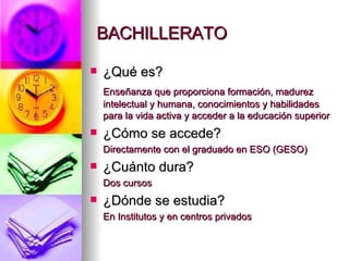 BACHILLERATO ¿Qué es? Enseñanza que proporciona formación, madurez intelectual y humana, conocimientos y habilidades para la vida activa y acceder a la educación superior ¿Cómo se accede? Directamente con el graduado en ESO (GESO) ¿Cuánto dura? Dos cursos ¿Dónde se estudia? En Institutos y en centros privados 