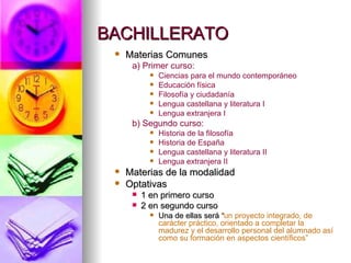 BACHILLERATO Materias Comunes a) Primer curso: Ciencias para el mundo contemporáneo Educación física Filosofía y ciudadanía Lengua castellana y literatura I Lengua extranjera I b) Segundo curso: Historia de la filosofía Historia de España Lengua castellana y literatura II Lengua extranjera II Materias de la modalidad Optativas 1 en primero curso 2 en segundo curso Una de ellas será  “ un proyecto integrado, de carácter práctico, orientado a completar la madurez y el desarrollo personal del alumnado así como su formación en aspectos científicos” 