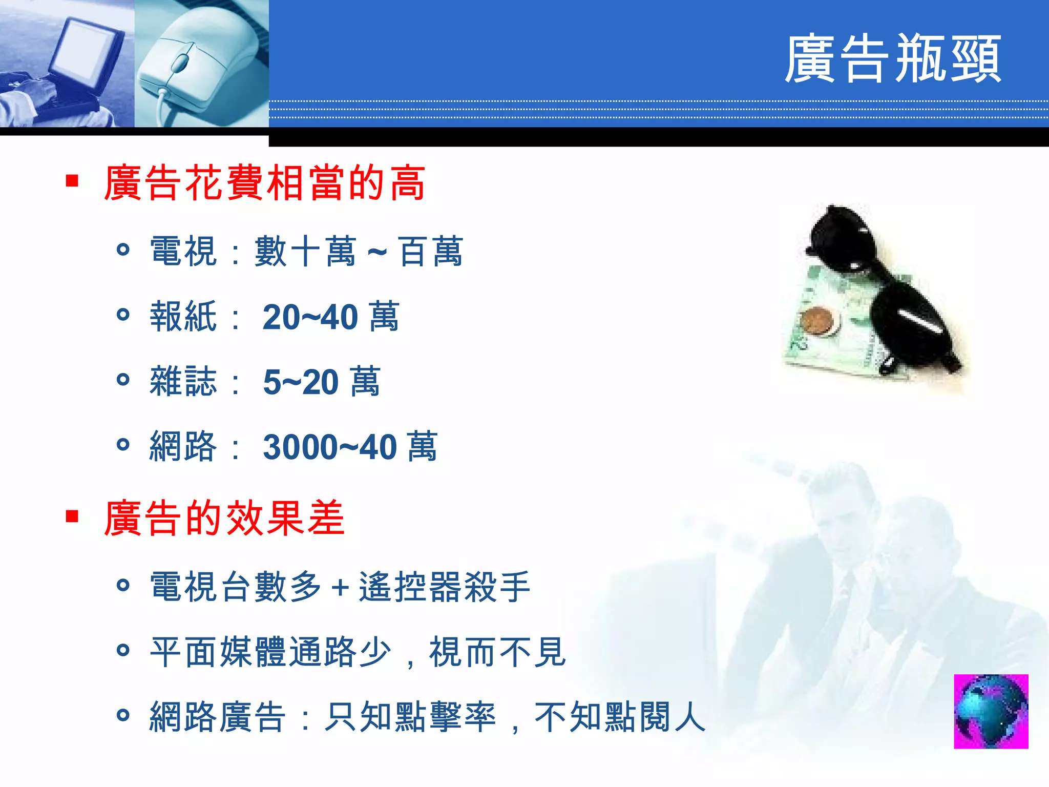 廣告瓶頸 廣告花費相當的高 電視：數十萬 ~ 百萬 報紙： 20~40 萬 雜誌： 5~20 萬 網路： 3000~40 萬 廣告的效果差 電視台數多＋遙控器殺手 平面媒體通路少，視而不見 網路廣告：只知點擊率，不知點閱人 