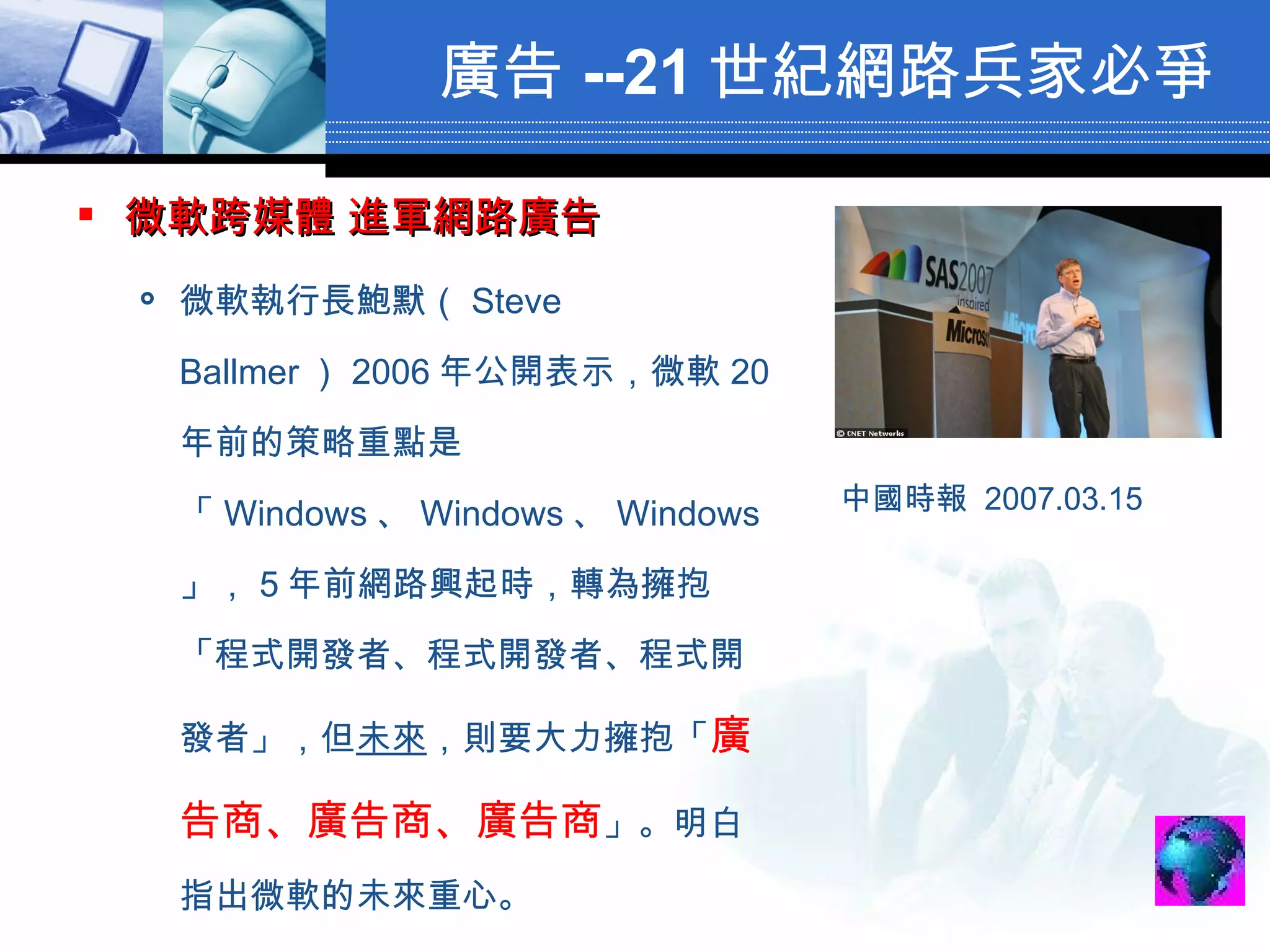廣告 --21 世紀網路兵家必爭 微軟跨媒體 進軍網路廣告   微軟執行長鮑默（ Steve Ballmer ） 2006 年公開表示，微軟 20 年前的策略重點是「 Windows 、 Windows 、 Windows 」， 5 年前網路興起時，轉為擁抱「程式開發者、程式開發者、程式開發者」，但 未來 ，則要大力擁抱「 廣告商、廣告商、廣告商 」。明白指出微軟的未來重心。  中國時報  2007.03.15 　  