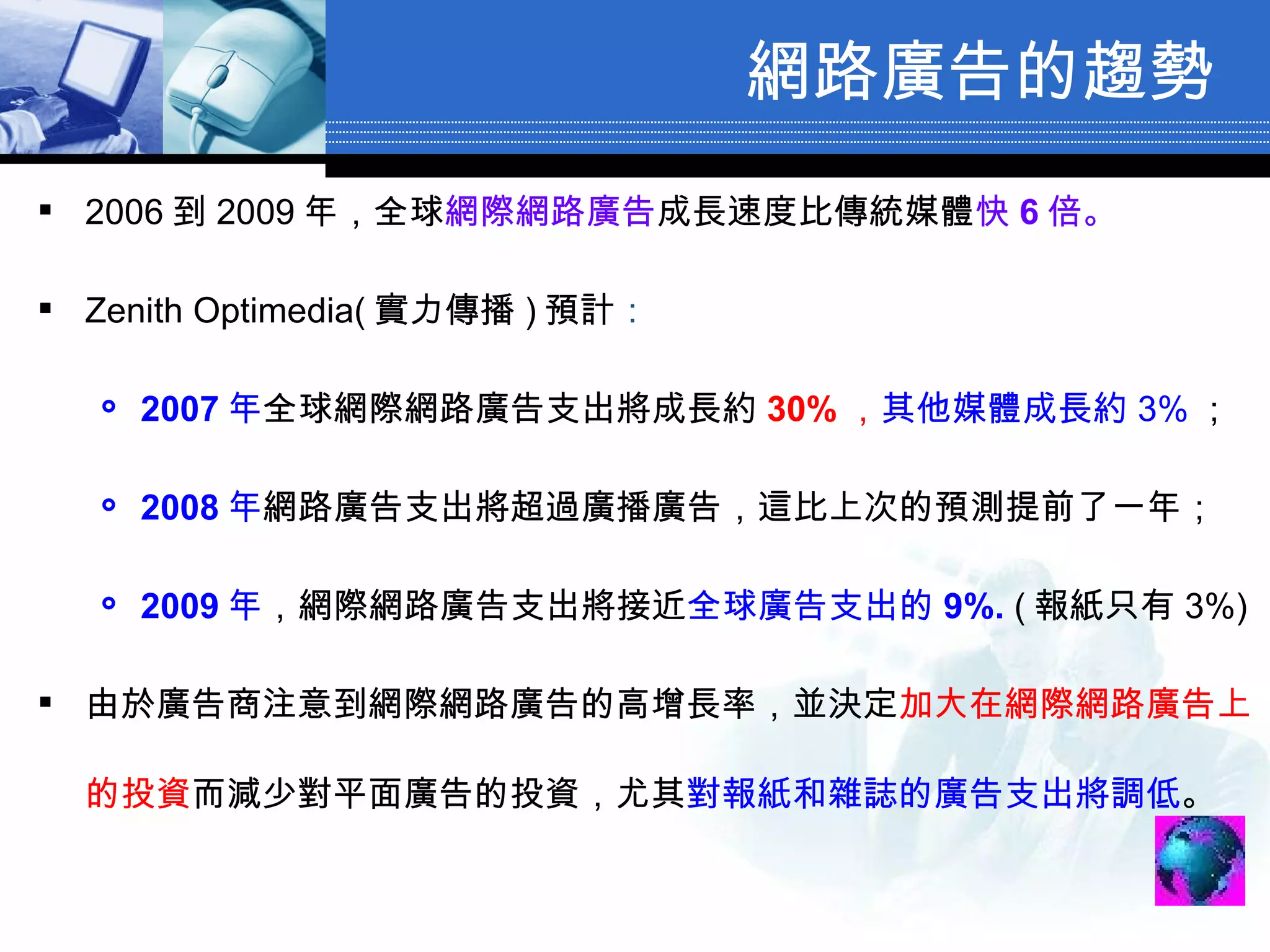 網路廣告的趨勢 2006 到 2009 年，全球 網際網路廣告 成長速度比傳統媒體 快 6 倍 。 Zenith Optimedia( 實力傳播 ) 預計 ： 2007 年 全球網際網路廣告支出將成長約 30% ， 其他媒體成長約 3% ； 2008 年 網路廣告支出將超過廣播廣告，這比上次的預測提前了一年； 2009 年 ，網際網路廣告支出將接近 全球廣告支出的 9%.  ( 報紙只有 3%) 由於廣告商注意到網際網路廣告的高增長率，並決定 加大在網際網路廣告上的投資 而減少對平面廣告的投資，尤其 對報紙和雜誌的廣告支出將調低 。 