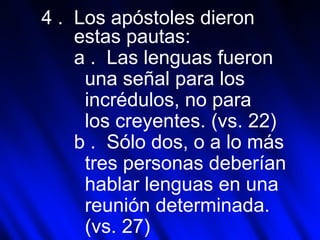4 .  Los apóstoles dieron  estas pautas: a .  Las lenguas fueron  una señal para los  incrédulos, no para  los creyentes. (vs. 22) b .  Sólo dos, o a lo más  tres personas deberían  hablar lenguas en una  reunión determinada.  (vs. 27) 