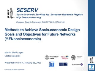 SESERV
                 Socio-Economic Services for European Research Projects
                 http://www.seserv.org
                 European Seventh Framework CSA FP7-2010-ICT-258138



Methods to Achieve Socio-economic Design
Goals and Objectives for Future Networks
(Y.FNsocioeconomic)


Mar$n	
  Waldburger	
  
Costas	
  Kalogiros	
  
	
  
Presenta$on	
  to	
  TTC,	
  January	
  23,	
  2012	
  

© 2012 The SESERV Consortium                                          1
 