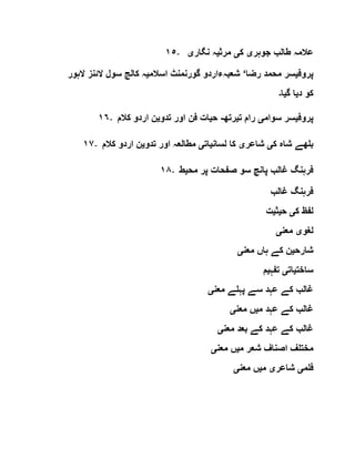 ١٥- ‫ط‬ ‫عالمہ‬‫جوہر‬ ‫الب‬‫ی‬‫ک‬‫ی‬‫مرث‬‫ی‬‫نگار‬ ‫ہ‬‫ی‬
‫پروف‬‫ی‬‫رضا‬ ‫محمد‬ ‫سر‬‘‫اسالم‬ ‫گورنمنٹ‬ ‫شعبہءاردو‬‫ی‬‫الہور‬ ‫الئنز‬ ‫سول‬ ‫کالج‬ ‫ہ‬
‫د‬ ‫کو‬‫ی‬‫گ‬ ‫ا‬‫ی‬‫ا‬‫۔‬
١٦- ‫پروف‬‫ی‬‫سوام‬ ‫سر‬‫ی‬‫ت‬ ‫رام‬‫ی‬‫رتھ‬-‫ح‬‫ی‬‫تدو‬ ‫اور‬ ‫فن‬ ‫ات‬‫ی‬‫کالم‬ ‫اردو‬ ‫ن‬
١٧- ‫ک‬ ‫شاہ‬ ‫بلھے‬‫ی‬‫شاعر‬‫ی‬‫لسان‬ ‫کا‬‫ی‬‫ات‬‫ی‬‫تدو‬ ‫اور‬ ‫مطالعہ‬‫ی‬‫کالم‬ ‫اردو‬ ‫ن‬
١٨- ‫مح‬ ‫پر‬ ‫صفحات‬ ‫سو‬ ‫پانچ‬ ‫غالب‬ ‫فرہنگ‬‫ی‬‫ط‬
‫غالب‬ ‫فرہنگ‬
‫ک‬ ‫لفظ‬‫ی‬‫ح‬‫ی‬‫ث‬‫ی‬‫ت‬
‫لغو‬‫ی‬‫معن‬‫ی‬
‫شارح‬‫ی‬‫معن‬ ‫ہاں‬ ‫کے‬ ‫ن‬‫ی‬
‫ساخت‬‫ی‬‫ات‬‫ی‬‫تفہ‬‫ی‬‫م‬
‫معن‬ ‫پہلے‬ ‫سے‬ ‫عہد‬ ‫کے‬ ‫غالب‬‫ی‬
‫م‬ ‫عہد‬ ‫کے‬ ‫غالب‬‫ی‬‫معن‬ ‫ں‬‫ی‬
‫معن‬ ‫بعد‬ ‫کے‬ ‫عہد‬ ‫کے‬ ‫غالب‬‫ی‬
‫م‬ ‫شعر‬ ‫اصناف‬ ‫مختلف‬‫ی‬‫معن‬ ‫ں‬‫ی‬
‫فلم‬‫ی‬‫شاعر‬‫ی‬‫م‬‫ی‬‫معن‬ ‫ں‬‫ی‬
 