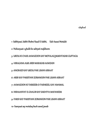 ‫لسان‬‫ی‬‫ات‬
1- Sakhtyaat, Sakht Shekni Raad-E-Sakht, Eak Aasasi Motalah
2- Nishanyaat e ghalib ke sahtyati mafaheem
3- URDU KI CHAR AAWAZOON SAY MOTALAQ MUKHTASAR GUFTAGU
4- HIRAGANA AUR ARBI MARAKAB AAWZAIN
5- ANGRAIZI KAY URDU PAR LISANI ASRAAT
6- ARBI KAY PAKISTANI ZOBANOON PAR LISANI ASRAAT
7- AAWAZOON KI TARKEEB-O-TASHKEEL KAY AWAMAL
8- NISHAANYAT-E-GHALIB KAY SAKHTYA MAFAHEEM
9- FARSI KAY PAKISTANI ZOBANOON PAR LISANI ASRAAT
10- lisanyaat say motalaq kuch sawal jawab
 
