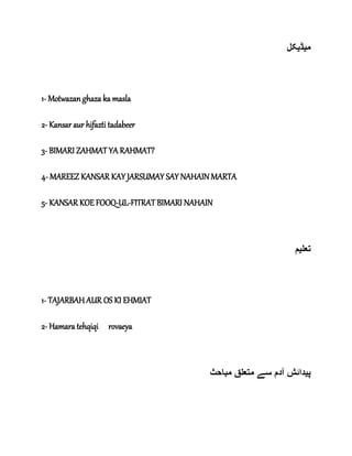 ‫م‬‫ی‬‫ڈ‬‫ی‬‫کل‬
1- Motwazan ghaza ka masla
2- Kansar aur hifazti tadabeer
3- BIMARI ZAHMAT YA RAHMAT?
4- MAREEZ KANSAR KAY JARSUMAY SAY NAHAIN MARTA
5- KANSAR KOE FOOQ-UL-FITRAT BIMARI NAHAIN
‫تعل‬‫ی‬‫م‬
1- TAJARBAH AUR OS KI EHMIAT
2- Hamara tehqiqi rovaeya
‫پ‬‫ی‬‫مباحث‬ ‫متعلق‬ ‫سے‬ ‫آدم‬ ‫دائش‬
 