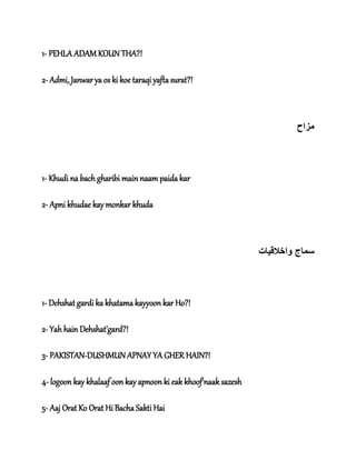 1- PEHLA ADAM KOUN THA?!
2- Admi, Janwar ya os ki koe taraqi yafta surat?!
‫مزاح‬
1- Khudi na bach gharibi main naam paida kar
2- Apni khudae kay monkar khuda
‫واخالق‬ ‫سماج‬‫ی‬‫ات‬
1- Dehshat gardi ka khatama kayyoon kar Ho?!
2- Yah hain Dehshat'gard?!
3- PAKISTAN-DUSHMUN APNAY YA GHER HAIN?!
4- logoon kay khalaaf oon kay apnoon ki eak khoof'naak sazesh
5- Aaj Orat Ko Orat Hi Bacha Sakti Hai
 