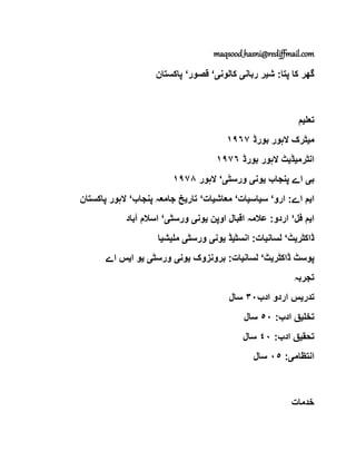 maqsood_hasni@rediffmail.com
‫ش‬ :‫پتا‬ ‫کا‬ ‫گھر‬‫ی‬‫ربان‬ ‫ر‬‫ی‬‫کالون‬‫ی‬‘‫قصور‬‘‫پاکستان‬
‫تعل‬‫ی‬‫م‬
‫م‬‫ی‬‫بورڈ‬ ‫الہور‬ ‫ٹرک‬١٩٦٧
‫انٹرم‬‫ی‬‫ڈ‬‫ی‬‫بورڈ‬ ‫الہور‬ ‫ٹ‬١٩٧٦
‫ب‬‫ی‬‫پنجاب‬ ‫اے‬‫ی‬‫ون‬‫ی‬‫ورسٹ‬‫ی‬‘‫الہور‬١٩٧٨
‫ا‬‫ی‬‫ارو‬ :‫اے‬ ‫م‬‘‫س‬‫ی‬‫اس‬‫ی‬‫ات‬‘‫معاش‬‫ی‬‫ات‬‘‫تار‬‫ی‬‫پنجاب‬ ‫جامعہ‬ ‫خ‬‘‫پاکستان‬ ‫الہور‬
‫ا‬‫ی‬‫فل‬ ‫م‬‘‫اوپن‬ ‫اقبال‬ ‫عالمہ‬ :‫اردو‬‫ی‬‫ون‬‫ی‬‫ورسٹ‬‫ی‬‘‫آباد‬ ‫اسالم‬
‫ڈاکٹر‬‫ی‬‫ٹ‬‘‫لسان‬‫ی‬‫انسٹ‬ :‫ات‬‫ی‬‫ڈ‬‫ی‬‫ون‬‫ی‬‫ورسٹ‬‫ی‬‫مل‬‫ی‬‫ش‬‫ی‬‫ا‬
‫ڈاکٹر‬ ‫پوسٹ‬‫ی‬‫ٹ‬‘‫لسان‬‫ی‬‫برونزوک‬ :‫ات‬‫ی‬‫ون‬‫ی‬‫ورسٹ‬‫ی‬‫ی‬‫ا‬ ‫و‬‫ی‬‫اے‬ ‫س‬
‫تجربہ‬
‫تدر‬‫ی‬‫ادب‬ ‫اردو‬ ‫س‬٣٠‫سال‬
‫تخل‬‫ی‬:‫ادب‬ ‫ق‬٥٠‫سال‬
‫تحق‬‫ی‬:‫ادب‬ ‫ق‬٤٠‫سال‬
‫انتظام‬‫ی‬:٠٥‫سال‬
‫خدمات‬
 