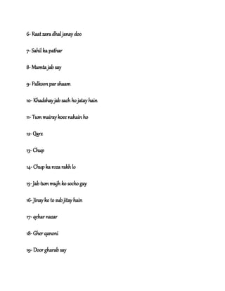 6- Raat zara dhal janay doo
7- Sahil ka pathar
8- Mumta jab say
9- Palkoon par shaam
10- Khadshay jab sach ho jatay hain
11- Tum mairay koee nahain ho
12- Qarz
13- Chup
14- Chup ka roza rakh lo
15- Jab tum mujh ko socho gay
16- Jinay ko to sub jitay hain
17- qehar nazar
18- Gher qanoni
19- Door gharab say
 