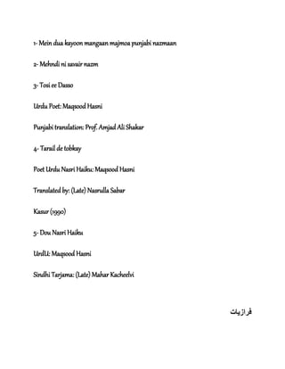 1- Mein dua kayoon mangaan majmoa punjabi nazmaan
2- Mehndi ni savair nazm
3- Tosi ee Dasso
Urdu Poet: Maqsood Hasni
Punjabi translation: Prof. Amjad Ali Shakar
4- Tarail de tobkay
Poet Urdu Nasri Haiku: Maqsood Hasni
Translated by: (Late) Nasrulla Sabar
Kasur (1990)
5- Dou Nasri Haiku
UrdU: Maqsood Hasni
Sindhi Tarjama: (Late) Mahar Kacheelvi
‫فراز‬‫ی‬‫ات‬
 