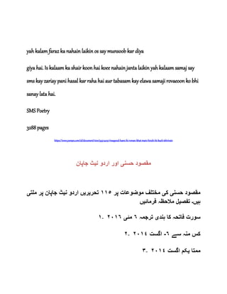 yah kalam faraz ka nahain laikin os say munsoob kar diya
giya hai. Is kalaam ka shair koon hai koee nahain janta laikin yah kalaam samaj say
sms kay zariay pani hasal kar raha hai aur tabasam kay elawa samaji rovaeoon ko bhi
sanay lata hai.
SMS Poetry
3288 pages
https://www.yumpu.com/id/document/view/55974037/maqsood-hasni-ki-roman-khat-main-hindvi-ki-kuch-tehrirain
‫حسن‬ ‫مقصود‬‫ی‬‫ن‬ ‫اردو‬ ‫اور‬‫ی‬‫جاپان‬ ‫ٹ‬
‫حسن‬ ‫مقصود‬‫ی‬‫ک‬‫ی‬‫پر‬ ‫موضوعات‬ ‫مختلف‬١١٥‫تحر‬‫ی‬‫ر‬‫ی‬‫ن‬ ‫اردو‬ ‫ں‬‫ی‬‫ملت‬ ‫پر‬ ‫جاپان‬ ‫ٹ‬‫ی‬
‫ہ‬‫ی‬‫ں‬‫۔‬‫تفص‬‫ی‬‫فرمائ‬ ‫مالحظہ‬ ‫ل‬‫ی‬‫ں‬
١- ‫ہند‬ ‫کا‬ ‫فاتحہ‬ ‫سورت‬‫ی‬‫ترجمہ‬٦‫مئ‬‫ی‬٢٠١٦
٢- ‫سے‬ ‫منہ‬ ‫کس‬٦-‫اگست‬٢٠١٤
٣- ‫ممتا‬‫ی‬‫اگست‬ ‫کم‬٠١٤٢
 