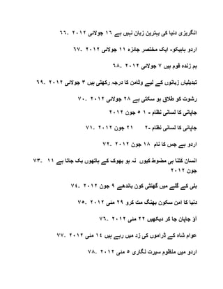 ٦٦- ‫انگر‬‫ی‬‫ز‬‫ی‬‫دن‬‫ی‬‫ک‬ ‫ا‬‫ی‬‫بہتر‬‫ی‬‫نہ‬ ‫زبان‬ ‫ن‬‫ی‬‫ہے‬ ‫ں‬١٦‫جوالئ‬‫ی‬٢٠١٢
٦٧- ‫ہاہ‬ ‫اردو‬‫ی‬‫کو‬-‫ا‬‫ی‬‫جائزہ‬ ‫مختصر‬ ‫ک‬١١‫جوالئ‬‫ی‬٢٠١٢
٦٨- ‫ہ‬ ‫قوم‬ ‫زندہ‬ ‫ہم‬‫ی‬‫ں‬٧‫جوالئ‬‫ی‬٢٠١٢
٦٩- ‫تبد‬‫ی‬‫ل‬‫ی‬‫ل‬ ‫کے‬ ‫زبانوں‬ ‫اں‬‫ی‬‫ر‬ ‫درجہ‬ ‫کا‬ ‫وٹامن‬ ‫ے‬‫کھت‬‫ی‬‫ہ‬‫ی‬‫ں‬٣‫جوالئ‬‫ی‬٢٠١٢
٧٠- ‫سکت‬ ‫ہو‬ ‫طالق‬ ‫کو‬ ‫رشوت‬‫ی‬‫ہے‬٢٨‫جوالئ‬‫ی‬٢٠١٢
‫جاپان‬‫ی‬‫لسان‬ ‫کا‬‫ی‬‫نظام‬-١٥‫جون‬٢٠١٢
٧١- ‫جاپان‬‫ی‬‫لسان‬ ‫کا‬‫ی‬‫نظام‬-٢٢١‫جون‬٢٠١٢
٧٢- ‫نام‬ ‫کا‬ ‫جس‬ ‫ہے‬ ‫اردو‬١٨‫جون‬٢٠١٢
٧٣- ‫ہ‬ ‫کتنا‬ ‫انسان‬‫ی‬‫ک‬ ‫مضوط‬‫ی‬‫ہے‬ ‫جاتا‬ ‫بک‬ ‫ہاتھوں‬ ‫کے‬ ‫بھوک‬ ‫ہو‬ ‫نہ‬ ‫وں‬١١
‫جون‬٢٠١٢
٤٧ - ‫بل‬‫ی‬‫م‬ ‫گلے‬ ‫کے‬‫ی‬‫گھنٹ‬ ‫ں‬‫ی‬‫باندھے‬ ‫کون‬٩‫جون‬٢٠١٢
٧٥- ‫دن‬‫ی‬‫کرو‬ ‫مت‬ ‫بھنگ‬ ‫سکون‬ ‫امن‬ ‫کا‬ ‫ا‬٢٩‫مئ‬‫ی‬٢٠١٢
٧٦- ‫د‬ ‫کر‬ ‫جا‬ ‫جاپان‬ ‫آؤ‬‫ی‬‫کھ‬‫ی‬‫ں‬٢٢‫مئ‬‫ی‬٢٠١٢
٧٧- ‫ک‬ ‫ڈراموں‬ ‫کے‬ ‫شاہ‬ ‫عوام‬‫ی‬‫م‬ ‫زد‬‫ی‬‫ہ‬ ‫رہے‬ ‫ں‬‫ی‬‫ں‬١٤‫مئ‬‫ی‬٢٠١٢
٧٨- ‫م‬ ‫اردو‬‫ی‬‫س‬ ‫منظوم‬ ‫ں‬‫ی‬‫نگار‬ ‫رت‬‫ی‬٥‫مئ‬‫ی‬٢٠١٢
 