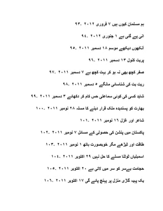 ٩٣- ‫ک‬ ‫مسلمان‬ ‫ہم‬‫ی‬‫ہ‬ ‫وں‬‫ی‬‫ں‬٧‫فرور‬‫ی‬٢٠١٢
٩٤- ‫ان‬‫ی‬‫گئ‬ ‫پے‬‫ی‬‫ہے‬١‫جنور‬‫ی‬٢٠١٢
٩٥- ‫د‬ ‫آنکھوں‬‫ی‬‫موسم‬ ‫کھے‬١٨‫دسمبر‬٢٠١١
٩٦- ‫پر‬‫ی‬‫کنول‬ ‫ت‬١٣‫دسمبر‬٢٠١١
٩٧- ‫بھ‬ ‫کچھ‬ ‫صفر‬‫ی‬‫ہے‬ ‫کچھ‬ ‫بہت‬ ‫کر‬ ‫ہو‬ ‫نہ‬٧‫دسمبر‬٢٠١١
٩٨- ‫ر‬‫ی‬‫ک‬ ‫بت‬ ‫ت‬‫ی‬‫شناسائ‬‫ی‬‫مانگے‬٥‫دسمبر‬٢٠١١
٩٩- ‫شا‬‫ی‬‫کس‬ ‫د‬‫ی‬‫ک‬‫ی‬‫کوئ‬‫ی‬‫سماعت‬‫ی‬‫دکھائے‬ ‫کر‬ ‫کام‬ ‫حس‬٣‫دسمبر‬٢٠١١
١٠٠- ‫پسند‬ ‫کو‬ ‫بھارت‬‫ی‬‫د‬ ‫قرار‬ ‫ملک‬ ‫دہ‬‫ی‬‫مسلہ‬ ‫کا‬ ‫نے‬٢٨‫نومبر‬٢٠١١
١٠١- ‫غزل‬ ‫اور‬ ‫شاعر‬١٦‫نومبر‬١١٢٠
١٠٢- ‫م‬ ‫پاکستان‬‫ی‬‫ک‬ ‫پنشن‬ ‫ں‬‫ی‬‫حصول‬‫ی‬‫مسائل‬ ‫کے‬٧‫نومبر‬٢٠١١
١٠٣- ‫ٹ‬ ‫اور‬ ‫طاقت‬‫ی‬‫ہاتھ‬ ‫خوبصورت‬ ‫مگر‬ ‫ڑھے‬١‫نومبر‬٢٠١١
١٠٤- ‫اسمبل‬‫ی‬‫نہ‬ ‫حل‬ ‫کا‬ ‫مسلے‬ ‫ٹوٹنا‬ ‫اں‬‫ی‬‫ں‬٢٩‫اکتوبر‬٢٠١١
١٠٥- ‫م‬ ‫سر‬ ‫کو‬ ‫بےسر‬ ‫حجامت‬‫ی‬‫الت‬ ‫ں‬‫ی‬‫ہے‬٢٠‫اکتوبر‬٢٠١١
١٠٦- ‫ی‬‫پہ‬ ‫ک‬‫ی‬‫گاڑ‬ ‫ہ‬‫ی‬‫گ‬ ‫پائے‬ ‫پہنچ‬ ‫پر‬ ‫منزل‬‫ی‬١٧‫اکتوبر‬٠١١٢
 