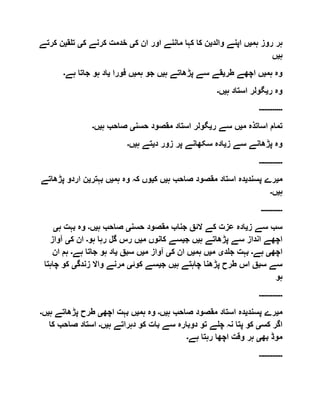 ‫ہم‬ ‫روز‬ ‫ہر‬‫ی‬‫والد‬ ‫اپنے‬ ‫ں‬‫ی‬‫ک‬ ‫ان‬ ‫اور‬ ‫ماننے‬ ‫کہا‬ ‫کا‬ ‫ن‬‫ی‬‫ک‬ ‫کرنے‬ ‫خدمت‬‫ی‬‫تلق‬‫ی‬‫ن‬‫کرتے‬
‫ہ‬‫ی‬‫ں‬
‫ہم‬ ‫وہ‬‫ی‬‫اچ‬ ‫ں‬‫طر‬ ‫ھے‬‫ی‬‫ہ‬ ‫پڑھاتے‬ ‫سے‬ ‫قے‬‫ی‬‫ہم‬ ‫جو‬ ‫ں‬‫ی‬‫فورا‬ ‫ں‬‫ی‬‫ہے‬ ‫جاتا‬ ‫ہو‬ ‫اد‬‫۔‬
‫ر‬ ‫وہ‬‫ی‬‫ہ‬ ‫استاد‬ ‫گولر‬‫ی‬‫ں‬‫۔‬
‫۔۔۔۔۔۔۔۔۔۔۔۔‬
‫م‬ ‫اساتذہ‬ ‫تمام‬‫ی‬‫ر‬ ‫سے‬ ‫ں‬‫ی‬‫حسن‬ ‫مقصود‬ ‫استاد‬ ‫گولر‬‫ی‬‫ہ‬ ‫صاحب‬‫ی‬‫ں‬‫۔‬
‫ز‬ ‫سے‬ ‫پڑھانے‬ ‫وہ‬‫ی‬‫د‬ ‫زور‬ ‫پر‬ ‫سکھانے‬ ‫ادہ‬‫ی‬‫ہ‬ ‫تے‬‫ی‬‫ں‬‫۔‬
‫۔۔۔۔۔۔۔۔۔۔۔۔‬
‫م‬‫ی‬‫پسند‬ ‫رے‬‫ی‬‫ہ‬ ‫صاحب‬ ‫مقصود‬ ‫استاد‬ ‫دہ‬‫ی‬‫ک‬ ‫ں‬‫ی‬‫ہم‬ ‫وہ‬ ‫کہ‬ ‫وں‬‫ی‬‫بہتر‬ ‫ں‬‫ی‬‫ار‬ ‫ن‬‫دو‬‫پڑھاتے‬
‫ہ‬‫ی‬‫ں‬‫۔‬
‫۔۔۔۔۔۔۔۔۔۔۔‬
‫ز‬ ‫سے‬ ‫سب‬‫ی‬‫حسن‬ ‫مقصود‬ ‫جناب‬ ‫الئق‬ ‫کے‬ ‫عزت‬ ‫ادہ‬‫ی‬‫ہ‬ ‫صاحب‬‫ی‬‫ں‬‫۔‬‫ہ‬ ‫بہت‬ ‫وہ‬‫ی‬
‫ہ‬ ‫پڑھاتے‬ ‫سے‬ ‫انداز‬ ‫اچھے‬‫ی‬‫ج‬ ‫ں‬‫ی‬‫م‬ ‫کانوں‬ ‫سے‬‫ی‬‫ہو‬ ‫رہا‬ ‫گل‬ ‫رس‬ ‫ں‬‫۔‬‫ک‬ ‫ان‬‫ی‬‫آواز‬
‫اچھ‬‫ی‬‫ہے‬‫۔‬‫جلد‬ ‫بہت‬‫ی‬‫م‬‫ی‬‫ہم‬ ‫ں‬‫ی‬‫ک‬ ‫ان‬ ‫ں‬‫ی‬‫م‬ ‫آواز‬‫ی‬‫سبق‬ ‫ں‬‫ی‬‫ہے‬ ‫جاتا‬ ‫ہو‬ ‫اد‬‫۔‬‫ان‬ ‫ہم‬
‫ہ‬ ‫چاہتے‬ ‫پڑھنا‬ ‫طرح‬ ‫اس‬ ‫سبق‬ ‫سے‬‫ی‬‫ج‬ ‫ں‬‫ی‬‫ک‬ ‫سے‬‫وئ‬‫ی‬‫زندگ‬ ‫واال‬ ‫مرنے‬‫ی‬‫چ‬ ‫کو‬‫اہتا‬
‫ہو‬
‫۔۔۔۔۔۔۔۔۔۔۔۔‬
‫م‬‫ی‬‫پسند‬ ‫رے‬‫ی‬‫ہ‬ ‫صاحب‬ ‫مقصود‬ ‫استاد‬ ‫دہ‬‫ی‬‫ں‬‫۔‬‫ہم‬ ‫وہ‬‫ی‬‫اچھ‬ ‫بہت‬ ‫ں‬‫ی‬‫پڑھاتے‬ ‫طرح‬‫ہ‬‫ی‬‫ں‬‫۔‬
‫کس‬ ‫اگر‬‫ی‬‫ہ‬ ‫دہراتے‬ ‫کو‬ ‫بات‬ ‫سے‬ ‫دوبارہ‬ ‫تو‬ ‫چلے‬ ‫نہ‬ ‫پتا‬ ‫کو‬‫ی‬‫ں‬‫۔‬‫صاح‬ ‫استاد‬‫کا‬ ‫ب‬
‫بھ‬ ‫موڈ‬‫ی‬‫ہے‬ ‫رہتا‬ ‫اچھا‬ ‫وقت‬ ‫ہر‬‫۔‬
‫۔۔۔۔۔۔۔۔۔۔۔۔‬
 