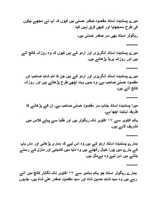 ‫م‬‫ی‬‫پسند‬ ‫رے‬‫ی‬‫حسن‬ ‫صفدر‬ ‫مقصود‬ ‫استاد‬ ‫دہ‬‫ی‬‫ہ‬‫ی‬‫ک‬ ‫ں‬‫ی‬‫ب‬ ‫مجھے‬ ‫نے‬ ‫آپ‬ ‫کہ‬ ‫وں‬‫ی‬‫ٹوں‬
‫ک‬‫ی‬‫سمجھا‬ ‫طرح‬‫ی‬‫کبھ‬ ‫اور‬ ‫ا‬‫ی‬‫نہ‬ ‫فرق‬‫ی‬‫ک‬ ‫ں‬‫ی‬‫ا‬‫۔‬
‫ر‬‫ی‬‫بھ‬ ‫استاد‬ ‫گولر‬‫ی‬‫حسن‬ ‫صفدر‬ ‫سر‬‫ی‬‫ہ‬‫ی‬‫ں‬‫۔‬
‫۔۔۔۔۔۔۔۔۔۔۔۔‬
‫م‬‫ی‬‫پسند‬ ‫رے‬‫ی‬‫انگر‬ ‫استاد‬ ‫دہ‬‫ی‬‫ز‬‫ی‬‫ہ‬ ‫کے‬ ‫اردو‬ ‫اور‬‫ی‬‫ک‬ ‫ں‬‫ی‬‫کالج‬ ‫روزانہ‬ ‫وہ‬ ‫کہ‬ ‫وں‬‫آتے‬
‫ہ‬‫ی‬‫پر‬ ‫روزانہ‬ ‫اور‬ ‫ں‬‫ی‬‫ہ‬ ‫پڑھاتے‬ ‫ڈ‬‫ی‬‫ں‬‫۔‬
‫۔۔۔۔۔۔۔۔۔۔۔۔‬
‫م‬‫ی‬‫پسند‬ ‫رے‬‫ی‬‫انگر‬ ‫استاد‬ ‫دہ‬‫ی‬‫ز‬‫ی‬‫ہ‬ ‫کے‬ ‫اردو‬ ‫اور‬‫ی‬‫او‬ ‫صاحب‬ ‫شاہد‬ ‫نام‬ ‫کا‬ ‫جن‬ ‫ں‬‫ر‬
‫حسن‬ ‫مقصود‬‫ی‬‫ہے‬ ‫صاحب‬‫۔‬‫ہم‬ ‫وہ‬‫ی‬‫اچھ‬ ‫بہت‬ ‫ں‬‫ی‬‫ہ‬ ‫پڑھاتے‬ ‫طرح‬‫ی‬‫روزانہ‬ ‫اور‬ ‫ں‬
‫ہ‬ ‫آتے‬ ‫کالج‬‫ی‬‫ں‬‫۔‬
‫۔۔۔۔۔۔۔۔۔۔۔۔‬
‫م‬‫ی‬‫پسند‬ ‫را‬‫ی‬‫حسن‬ ‫مقصود‬ ‫سر‬ ‫جناب‬ ‫استاد‬ ‫دہ‬‫ی‬‫ہے‬ ‫صاحب‬‫۔‬‫ک‬ ‫پڑھانے‬ ‫کے‬ ‫ان‬‫ا‬
‫طر‬‫ی‬‫نہا‬ ‫قہ‬‫ی‬‫ہے‬ ‫اچھا‬ ‫ت‬‫۔‬
‫ی‬‫سے‬ ‫اکتوبر‬ ‫کم‬١٧‫ر‬ ‫تک‬ ‫اکتوبر‬‫ی‬‫ہ‬ ‫گولر‬‫ی‬‫ں‬‫م‬ ‫کالس‬ ‫پہلے‬ ‫سے‬ ‫طلبا‬ ‫اور‬‫ی‬‫ں‬
‫تشر‬‫ی‬‫ہ‬ ‫الئے‬ ‫ف‬‫ی‬‫ں‬‫۔‬
‫۔۔۔۔۔۔۔۔۔۔۔۔‬
‫پسند‬ ‫ہمارے‬‫ی‬‫ہ‬ ‫کے‬ ‫اردو‬ ‫استاد‬ ‫دہ‬‫ی‬‫ل‬ ‫اس‬ ‫وہ‬ ‫ں‬‫ی‬‫ہمار‬ ‫کہ‬ ‫ے‬‫ی‬‫پڑھائ‬‫ی‬‫ب‬ ‫ماں‬ ‫اور‬‫اپ‬
‫م‬ ‫بارے‬ ‫کے‬‫ی‬‫خ‬ ‫پورا‬ ‫ں‬‫ی‬‫ہ‬ ‫رکھتے‬ ‫ال‬‫ی‬‫دن‬ ‫وہ‬ ‫ں‬‫ی‬‫م‬ ‫ا‬‫ی‬‫کام‬ ‫ں‬‫ی‬‫اب‬‫ی‬‫ر‬ ‫کے‬ ‫منزل‬ ‫اور‬‫ستے‬
‫ہ‬ ‫بتاتے‬‫ی‬‫ل‬ ‫اس‬ ‫ں‬‫ی‬‫ہ‬ ‫بےمثل‬ ‫وہ‬ ‫ے‬‫ی‬‫ں‬‫۔‬
‫۔۔۔۔۔۔۔۔۔۔۔۔‬
‫ر‬ ‫ہمارے‬‫ی‬‫استا‬ ‫گولر‬‫جو‬ ‫د‬‫ی‬‫سے‬ ‫ستمبر‬ ‫کم‬١٧‫م‬ ‫کالج‬ ‫لگاتار‬ ‫تک‬ ‫اکتوبر‬‫ی‬‫آتے‬ ‫ں‬
‫ہ‬ ‫رہے‬‫ی‬‫س‬ ‫وہ‬ ‫ں‬‫ی‬‫حس‬ ‫شاہد‬ ‫د‬‫ی‬‫س‬ ‫اور‬ ‫شاہ‬ ‫ن‬‫ی‬‫عل‬ ‫صفدر‬ ‫مقصود‬ ‫د‬‫ی‬‫ہ‬ ‫شاہ‬‫ی‬‫ج‬ ،‫ں‬‫نہوں‬
 