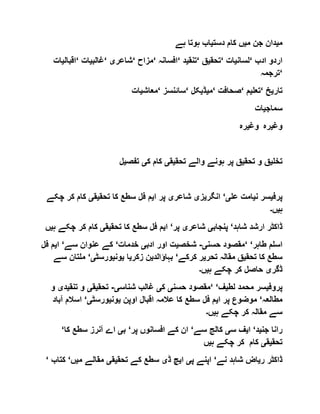 ‫م‬‫ی‬‫م‬ ‫جن‬ ‫دان‬‫ی‬‫دست‬ ‫کام‬ ‫ں‬‫ی‬‫ہے‬ ‫ہوتا‬ ‫اب‬
‫ادب‬ ‫اردو‬‘‫لسان‬‫ی‬‫ات‬‘‫تحق‬‫ی‬‫ق‬‘‫تنق‬‫ی‬‫د‬‘‫افسانہ‬‘‫مزاح‬‘‫شاعر‬‫ی‬‘‫غالب‬‫ی‬‫ا‬‫ت‬‘‫اقبال‬‫ی‬‫ات‬
‘‫ترجمہ‬
‫تار‬‫ی‬‫خ‬‘‫تعل‬‫ی‬‫م‬‘‫صحافت‬‘‫م‬‫ی‬‫ڈ‬‫ی‬‫کل‬‘‫سائنسز‬‘‫معاش‬‫ی‬‫ات‬
‫سماج‬‫ی‬‫ات‬
‫وغ‬‫ی‬‫رہ‬ ‫وغ‬‫ی‬‫رہ‬
‫تخل‬‫ی‬‫تحق‬ ‫و‬ ‫ق‬‫ی‬‫تحق‬ ‫والے‬ ‫ہونے‬ ‫پر‬ ‫ق‬‫ی‬‫ق‬‫ی‬‫ک‬ ‫کام‬‫ی‬‫تفص‬‫ی‬‫ل‬
‫پرف‬‫ی‬‫ن‬ ‫سر‬‫ی‬‫عل‬ ‫امت‬‫ی‬‘‫انگر‬‫ی‬‫ز‬‫ی‬‫شاعر‬‫ی‬‫ا‬ ‫پر‬‫ی‬‫تحق‬ ‫کا‬ ‫سطع‬ ‫فل‬ ‫م‬‫ی‬‫ق‬‫ی‬‫ک‬ ‫کام‬‫چکے‬ ‫ر‬
‫ہ‬‫ی‬‫ں‬‫۔‬
‫شاہد‬ ‫ارشد‬ ‫ڈاکٹر‬‘‫پنجاب‬‫ی‬‫شاعر‬‫ی‬‫پر‬‘‫ا‬‫ی‬‫ت‬ ‫کا‬ ‫سطع‬ ‫فل‬ ‫م‬‫حق‬‫ی‬‫ق‬‫ی‬‫چ‬ ‫کر‬ ‫کام‬‫ہ‬ ‫کے‬‫ی‬‫ں‬
‫طاہر‬ ‫اسلم‬‘ ‘‫حسن‬ ‫مقصود‬‫ی‬-‫شخص‬‫ی‬‫ادب‬ ‫اور‬ ‫ت‬‫ی‬‫خدمات‬‘‫سے‬ ‫عنوان‬ ‫کے‬‘‫ا‬‫ی‬‫ف‬ ‫م‬‫ل‬
‫تحق‬ ‫کا‬ ‫سطع‬‫ی‬‫تحر‬ ‫مقالہ‬ ‫ق‬‫ی‬‫کرکے‬ ‫ر‬‘‫بہاؤالد‬‫ی‬‫زکر‬ ‫ن‬‫ی‬‫ا‬‫ی‬‫ون‬‫ی‬‫ورسٹ‬‫ی‬‘‫ملت‬‫سے‬ ‫ان‬
‫ڈگر‬‫ی‬‫ہ‬ ‫چکے‬ ‫کر‬ ‫حاصل‬‫ی‬‫ں‬‫۔‬
‫پروف‬‫ی‬‫لط‬ ‫محمد‬ ‫سر‬‫ی‬‫ف‬‘ ‘‫حسن‬ ‫مقصود‬‫ی‬‫ک‬‫ی‬‫شناس‬ ‫غالب‬‫ی‬-‫تحق‬‫ی‬‫ق‬‫ی‬‫تنق‬ ‫و‬‫ی‬‫د‬‫ی‬‫و‬
‫مطالعہ‬‘‫پر‬ ‫موضوع‬‫ا‬‫ی‬‫اوپن‬ ‫اقبال‬ ‫عالمہ‬ ‫کا‬ ‫سطع‬ ‫فل‬ ‫م‬‫ی‬‫ون‬‫ی‬‫ورسٹ‬‫ی‬‘‫آ‬ ‫اسالم‬‫باد‬
‫ہ‬ ‫چکے‬ ‫کر‬ ‫مقالہ‬ ‫سے‬‫ی‬‫ں‬‫۔‬
‫جن‬ ‫رانا‬‫ی‬‫د‬‘‫ا‬‫ی‬‫س‬ ‫ف‬‫ی‬‫سے‬ ‫کالج‬‘‫پر‬ ‫افسانوں‬ ‫کے‬ ‫ان‬‘‫ب‬‫ی‬‫کا‬ ‫سطع‬ ‫آنرز‬ ‫اے‬‘
‫تحق‬‫ی‬‫ق‬‫ی‬‫ہ‬ ‫چکے‬ ‫کر‬ ‫کام‬‫ی‬‫ں‬
‫ر‬ ‫ڈاکٹر‬‫ی‬‫نے‬ ‫شاہد‬ ‫اض‬‘‫پ‬ ‫اپنے‬‫ی‬‫ا‬‫ی‬‫ڈ‬ ‫چ‬‫ی‬‫تحق‬ ‫کے‬ ‫سطع‬‫ی‬‫ق‬‫ی‬‫م‬ ‫مقالے‬‫ی‬‫ں‬‘‫ک‬‫تاب‬‘
 