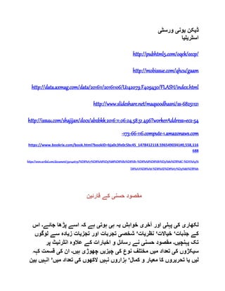 ‫ڈ‬‫ی‬‫کن‬‫ی‬‫ون‬‫ی‬‫ورسٹ‬‫ی‬
‫اسٹر‬‫ی‬‫ل‬‫ی‬‫ا‬
http://pubhtml5.com/oqek/eecp/
http://mobissue.com/qhcu/gaam
http://data.axmag.com/data/201611/20161106/U142079_F409430/FLASH/index.html
http://www.slideshare.net/maqsoodhasni/ss-68251121
http://issuu.com/shajijan/docs/abzbkk_2016_11_06_04_58_51_496?workerAddress=ec2-54
-173-66-116.compute-1.amazonaws.com
https://www.bookrix.com/book.html?bookID=bja0c3fe0c5bc45_1478412118.5965490341#0,558,116
688
https://www.scribd.com/document/330142679/%D8%A7%D8%A8%D9%88%D8%B2%D8%B1-%D8%A8%D8%B1%D9%82%DB%8C-%DA%A9%
D8%AA%D8%A8-%D8%AE%D8%A7%D9%86%DB%81
‫حسن‬ ‫مقصود‬‫ی‬‫قارئ‬ ‫کے‬‫ی‬‫ن‬
‫لکھار‬‫ی‬‫ک‬‫ی‬‫پہل‬‫ی‬‫آخر‬ ‫اور‬‫ی‬‫خواہش‬‫ی‬‫ہ‬ ‫ہ‬‫ی‬‫ہوت‬‫ی‬‫ک‬ ‫ہے‬‫جائے‬ ‫پڑھا‬ ‫اسے‬ ‫ہ‬‫۔‬‫اس‬
‫جذبات‬ ‫کے‬‘‫خ‬‫ی‬‫االت‬‘‫نظر‬‫ی‬‫ات‬‘‫شخص‬‫ی‬‫تجز‬ ‫اور‬ ‫تجربات‬‫ی‬‫ز‬ ‫ات‬‫ی‬‫لوگ‬ ‫سے‬ ‫ادہ‬‫وں‬
‫پہنچ‬ ‫تک‬‫ی‬‫ں‬‫۔‬‫حسن‬ ‫مقصود‬‫ی‬‫انٹرن‬ ‫عالوہ‬ ‫کے‬ ‫اخبارات‬ ‫و‬ ‫رسائل‬ ‫نے‬‫ی‬‫پر‬ ‫ٹ‬
‫س‬‫ی‬‫ک‬ ‫کڑوں‬‫ی‬‫م‬ ‫تعداد‬‫ی‬‫ک‬ ‫نوع‬ ‫مختلف‬ ‫ں‬‫ی‬‫چ‬‫ی‬‫ز‬‫ی‬‫چھوڑ‬ ‫ں‬‫ی‬‫ہ‬‫ی‬‫ں‬‫۔‬‫ک‬ ‫ان‬‫ی‬‫قسمت‬‫کہہ‬
‫ل‬‫ی‬‫ں‬‫ی‬‫تحر‬ ‫ا‬‫ی‬‫مع‬ ‫کا‬ ‫روں‬‫ی‬‫کمال‬ ‫و‬ ‫ار‬‘‫نہ‬ ‫ہزاروں‬‫ی‬‫ال‬ ‫ں‬‫ک‬ ‫کھوں‬‫ی‬‫م‬ ‫تعداد‬‫ی‬‫ں‬‘‫انہ‬‫ی‬‫ب‬ ‫ں‬‫ی‬‫ن‬
 
