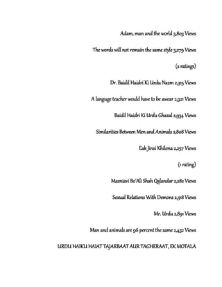Adam, man and the world 3,803 Views
The words will not remain the same style 3,279 Views
(2 ratings)
Dr. Baidil Haidri Ki Urdu Nazm 2,315 Views
A languge teacher would have to be awear 2,921 Views
Baidil Haidri Ki Urdu Ghazal 2,934 Views
Similarities Between Men and Animals 2,808 Views
Eak Jinsi Khilona 2,257 Views
(1 rating)
Masniavi Bo'Ali Shah Qalandar 2,282 Views
Sexual Relations With Demons 2,318 Views
Mr. Urdu 2,891 Views
Man and animals are 96 percent the same 2,432 Views
URDU HAIKU HAIAT TAJARBAAT AUR TAGHERAAT, EK MOTALA
 