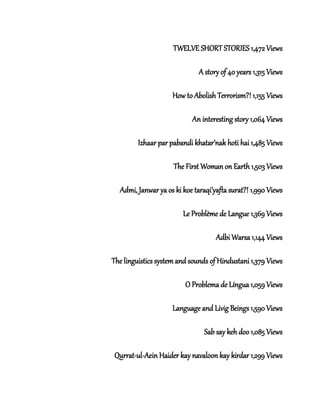 TWELVE SHORT STORIES 1,472 Views
A story of 40 years 1,315 Views
How to Abolish Terrorism?! 1,155 Views
An interesting story 1,064 Views
Izhaar par pabandi khatar’nak hoti hai 1,485 Views
The First Woman on Earth 1,503 Views
Admi, Janwar ya os ki koe taraqi’yafta surat?! 1,990 Views
Le Problème de Langue 1,369 Views
Adbi Warsa 1,144 Views
The linguistics system and sounds of Hindustani 1,379 Views
O Problema de Língua 1,059 Views
Language and Livig Beings 1,590 Views
Sab say keh doo 1,085 Views
Qurrat-ul-Aein Haider kay navaloon kay kirdar 1,299 Views
 