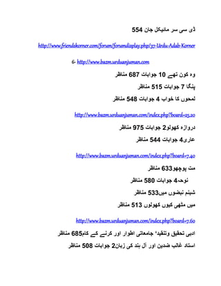 ‫ڈ‬‫ی‬‫س‬‫ی‬‫مائ‬ ‫سر‬‫ی‬‫جان‬ ‫کل‬554
http://www.friendskorner.com/forum/forumdisplay.php/37-Urdu-Adab-Korner
6- http://www.bazm.urduanjuman.com
‫تھے‬ ‫کون‬ ‫وہ‬10‫جوابات‬687‫مناظر‬
‫پنگا‬7‫جوابات‬515‫مناظر‬
‫خواب‬ ‫کا‬ ‫لمحوں‬4‫جوابات‬548‫مناظر‬
http://www.bazm.urduanjuman.com/index.php?board=25.20
‫کھولو‬ ‫دروازہ‬2‫جوابات‬975‫مناظر‬
‫عار‬‫ی‬4‫جوابات‬544‫مناظر‬
http://www.bazm.urduanjuman.com/index.php?board=7.40
‫پوچھو‬ ‫مت‬633‫مناظر‬
‫نوحہ‬4‫جوابات‬580‫مناظر‬
‫م‬ ‫نبضوں‬ ‫شبنم‬‫ی‬‫ں‬533‫مناظر‬
‫م‬‫ی‬‫مٹھ‬ ‫ں‬‫ی‬‫ک‬‫ی‬‫کھولوں‬ ‫وں‬513‫مناظر‬
http://www.bazm.urduanjuman.com/index.php?board=7.60
‫ادب‬‫ی‬‫تحق‬‫ی‬‫وتنق‬ ‫ق‬‫ی‬‫د‬‘‫جامعات‬‫ی‬‫کام‬ ‫کے‬ ‫کرنے‬ ‫اور‬ ‫اطوار‬685‫مناظر‬
‫ضد‬ ‫غالب‬ ‫استاد‬‫ی‬‫ک‬ ‫ہند‬ ‫آل‬ ‫اور‬ ‫ن‬‫ی‬‫زبان‬2‫جوابات‬508‫مناظر‬
 
