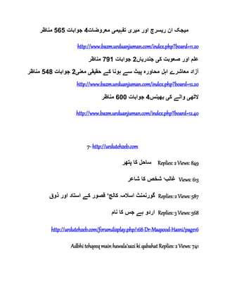 ‫م‬‫ی‬‫ر‬ ‫ان‬ ‫جک‬‫ی‬‫م‬ ‫اور‬ ‫سرچ‬‫ی‬‫ر‬‫ی‬‫تفہ‬‫ی‬‫م‬‫ی‬‫معروضات‬4‫جوابات‬565‫مناظر‬
http://www.bazm.urduanjuman.com/index.php?board=11.20
‫ک‬ ‫صعوبت‬ ‫اور‬ ‫علم‬‫ی‬‫جندر‬‫ی‬‫اں‬2‫جوابات‬791‫مناظر‬
‫مناظر‬ 548 ‫جوابات‬ 2‫معنی‬ ‫حقیقی‬ ‫کے‬ ‫ہونا‬ ‫سے‬ ‫پیٹ‬ ‫محاورہ‬ ‫اہل‬ ‫معاشرے‬ ‫آزاد‬
http://www.bazm.urduanjuman.com/index.php?board=12.20
‫الٹھ‬‫ی‬‫ک‬ ‫والے‬‫ی‬‫بھ‬‫ی‬‫نس‬4‫جوابات‬600‫مناظر‬
http://www.bazm.urduanjuman.com/index.php?board=12.40
7- http://urdutehzeb.com
‫پتھر‬ ‫کا‬ ‫ساحل‬ Replies: 2 Views: 849
‫غالب‬‘‫شاعر‬ ‫کا‬ ‫شخص‬ Views: 613
‫کالج‬ ‫اسالمہ‬ ‫گورنمنٹ‬‘‫ذوق‬ ‫اور‬ ‫استاد‬ ‫کے‬ ‫قصور‬ Replies: 2 Views: 587
‫نام‬ ‫کا‬ ‫جس‬ ‫ہے‬ ‫اردو‬ Replies: 3 Views: 568
http://urdutehzeb.com/forumdisplay.php/168-Dr-Maqsood-Hasni/page16
Adbhi tehqeeq main hawala'sazi ki qabahat Replies: 2 Views: 741
 