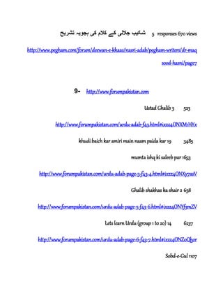 ‫شک‬‫ی‬‫جالل‬ ‫ب‬‫ی‬‫ک‬ ‫کالم‬ ‫کے‬‫ی‬‫ہجو‬‫ی‬‫تشر‬ ‫ہ‬‫ی‬‫ح‬ 5 responses 670 views
http://www.pegham.com/forum/deewan-e-khaas/nasri-adab/pegham-writers/dr-maq
sood-hasni/page7
9- http://www.forumpakistan.com
Ustad Ghalib 3 523
http://www.forumpakistan.com/urdu-adab-f43.html#ixzz4ONXM1HYx
khudi baich kar amiri main naam paida kar 19 3485
mumta ishq ki saleeb par 1653
http://www.forumpakistan.com/urdu-adab-page-3-f43-4.html#ixzz4ONXy7asV
Ghalib shakhas ka shair 2 638
http://www.forumpakistan.com/urdu-adab-page-5-f43-6.html#ixzz4ONYf3mZV
Lets learn Urdu (group 1 t0 20) 14 6237
http://www.forumpakistan.com/urdu-adab-page-6-f43-7.html#ixzz4ONZ0Qhor
Sobd-e-Gul 1107
 