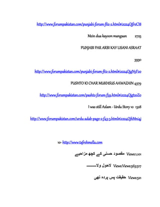 http://www.forumpakistan.com/punjabi-forum-f62-2.html#ixzz4OjfreCI8
Mein dua kayoon mangaan 2725
PUNJABI PAR ARBI KAY LISANI ASRAAT
3930
http://www.forumpakistan.com/punjabi-forum-f62-2.html#ixzz4OjgN5F20
PUSHTO KI CHAR MUKHSUS AAWAZAIN 4379
http://www.forumpakistan.com/pashto-forum-f59.html#ixzz4Ojgt2oZ0
I was still Aslam - Urdu Story 10 1328
http://www.forumpakistan.com/urdu-adab-page-2-f43-3.html#ixzz4OjhMni4j
10- http://www.tafrehmella.com
‫حسن‬ ‫مقصود‬‫ی‬‫مزاح‬ ‫کچھ‬ ‫کے‬‫ی‬‫ے‬ Views:1,101
‫وال‬ ‫الحول‬‫۔۔۔۔۔۔۔۔۔۔‬ Views:Views:563:517
‫حق‬‫ی‬‫تھ‬ ‫پردہ‬ ‫پس‬ ‫قت‬‫ی‬ Views:521
 