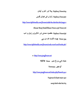 ‫آخر‬ ‫اور‬ ‫پہال‬‫ی‬‫آپشن‬ Replies:5 Views:609
‫ک‬ ‫زکراں‬‫ی‬‫گوئ‬ ‫خوش‬‫ی‬ Replies:3 Views:567
http://www.tafrehmella.com/forums/adab-ka-daricha.660/page-2
Abuzar Barqi Kutab'khana Views:1,056 Views:726
‫حسن‬ ‫مقصود‬‫ی‬‫انگر‬ ‫اور‬‫ی‬‫ز‬‫ی‬‫ادب‬ ‫و‬ ‫زبان‬ Replies:2 Views:636
‫ہے‬ ‫دن‬ ‫اک‬ ‫اگست‬ ‫چودہ‬ Views: 594
http://www.tafrehmella.com/forums/urdu-novel-and-books.381/
11- http://www.jangforum.net
1074 Views ‫ح‬‫ی‬‫م‬ ‫برزخ‬ ‫کے‬ ‫ات‬‫ی‬‫ں‬
Views1304 ‫بھ‬ ‫آج‬‫ی‬
http://www.jangforum.net/index.php?board=34.0
Faqiroun ki basti main 1327
suraj doob raha hai 615
 