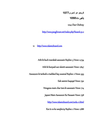 ‫کر‬‫ی‬‫نمبر‬ ‫دو‬ ‫مو‬‫ی‬1077
‫پٹھ‬‫ی‬‫بابا‬1090
1024 Char Chehray
http://www.jangforum.net/index.php?board=31.0
12 http://www.islamicboard.com
Arbi ki kuch marakab aawazain Replies: 3 Views: 2,734
Arbi ki bunyadi aur alamti aawazain Views: 1,847
Aawazoon ki tarkeeb-o-tashkeel kay awamal Replies: 2 Views: 953
Eak zamini haqeqat Views: 792
Hiragana main char tara ki aawazain Views: 714
Japani Main Aawazoon Ka Nazaam Views: 758
http://www.islamicboard.com/urdu-11.html
Koe to os ko samjha'ay Replies: 2 Views: 1,688
 