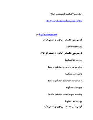 Waqt kaisa azaab laya hai Views: 1,643
http://www.islamicboard.com/urdu-10.html
13= http://urdupages.com
‫فارس‬‫ی‬‫پاکستان‬ ‫کے‬‫ی‬‫لسان‬ ‫پر‬ ‫زبانوں‬‫ی‬‫اثرات‬
Replies:2 Views:973
- ‫فارس‬‫ی‬‫پاکستان‬ ‫کے‬‫ی‬‫لسان‬ ‫پر‬ ‫زبانوں‬‫ی‬‫اثرات‬2
Replies:6 Views:1,042
Farsi ke pakistani zobanoon par asraat- 3
Replies:2 Views:1,094
Farsi ke pakistani zobanoon par asraat- 3
Replies:2 Views:940
Farsi ke pakistani zobanoon par asraat- 4
Replies:2 Views:1,054
‫فارس‬‫ی‬‫پاکستان‬ ‫کے‬‫ی‬‫لسان‬ ‫پر‬ ‫زبانوں‬‫ی‬‫اثرات‬
 
