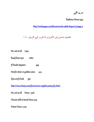 ‫آگے‬ ‫مرے‬
Replies:5 Views:1,393
http://urdupages.com/forums/urdu-adab-shayeri.31/page-5
١٤- ‫حسن‬ ‫مقصود‬‫ی‬‫ک‬‫ی‬‫انگر‬‫ی‬‫ز‬‫ی‬‫شاعر‬‫ی‬‫قارئ‬ ‫کے‬‫ی‬‫ن‬
No, not at all 11524
Read from eyes 2660
If Doubt Appears 439
Not for silver or golden coins 414
Eyes are fo look 397
http://www.shairy.com/forum/own-english-poetry-f51.html
No, not at all Views: : 906
Chocice still in hand Views: 574
Poems Views: 1,019
 