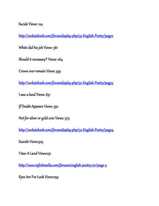 Sucide Views: 124
http://urdutehzeb.com/forumdisplay.php/52-English-Poetry/page2
White did his job Views: 361
Should it necessary? Views: 264
Crown ever remain Views: 359
http://urdutehzeb.com/forumdisplay.php/52-English-Poetry/page3
I saw a land Views: 651
If Doubt Appears Views: 352
Not for silver or gold coin Views: 373
http://urdutehzeb.com/forumdisplay.php/52-English-Poetry/page4
Suicide Views:305
I Saw A Land Views:231
http://www.tafrehmella.com/forums/english-poetry.271/page-5
Eyes Are For Look Views:259
 