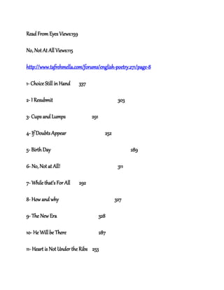 Read From Eyes Views:159
No, Not At All Views:115
http://www.tafrehmella.com/forums/english-poetry.271/page-8
1- Choice Still in Hand 337
2- I Resubmit 303
3- Cups and Lumps 291
4- If Doubts Appear 252
5- Birth Day 289
6- No, Not at All! 311
7- While that’s For All 292
8- How and why 327
9- The New Era 328
10- He Will be There 287
11- Heart is Not Under the Ribs 253
 