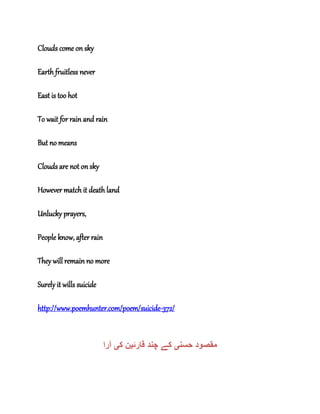 Clouds come on sky
Earth fruitless never
East is too hot
To wait for rain and rain
But no means
Clouds are not on sky
However match it death land
Unlucky prayers,
People know, after rain
They will remain no more
Surely it wills suicide
http://www.poemhunter.com/poem/suicide-372/
‫حسن‬ ‫مقصود‬‫ی‬‫قارئ‬ ‫چند‬ ‫کے‬‫ی‬‫ک‬ ‫ن‬‫ی‬‫آرا‬
 