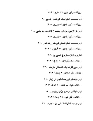 ‫روز‬‫الہور‬ ‫وفاق‬ ‫نامہ‬١٧‫مارچ‬١٩٩٢
٩- ‫اردو‬‫۔۔۔۔۔۔۔۔۔۔۔۔۔‬‫ک‬ ‫اسالم‬ ‫عالم‬‫ی‬‫ہے‬ ‫ضرورت‬
‫الہور‬ ‫مشرق‬ ‫روزنامہ‬٥‫فرور‬‫ی‬١٩٩٢
١٠- ‫الزم‬ ‫کو‬ ‫اردو‬‫ی‬‫د‬ ‫درجہ‬ ‫کا‬ ‫مضمون‬ ‫اور‬ ‫زبان‬‫ی‬‫جائے‬ ‫ا‬
‫الہور‬ ‫مشرق‬ ‫روزنامہ‬٩‫فرور‬‫ی‬١٩٩٢
١١- ‫اردو‬‫۔۔۔۔۔۔۔۔۔۔۔۔۔‬‫انسان‬ ‫عالم‬‫ی‬‫ک‬‫ی‬‫ک‬ ‫ضرورت‬‫ی‬‫وں‬
‫الہور‬ ‫مشرق‬ ‫روزنامہ‬١٩‫فرور‬‫ی‬١٩٩٢
١٢- ‫انگر‬‫ی‬‫ز‬‫ی‬‫زبان‬‫۔۔۔۔۔‬‫ک‬ ‫فروغ‬‫ی‬‫ہو‬ ‫سے‬
‫الہور‬ ‫پاکستان‬ ‫روزنامہ‬١‫مارچ‬١٩٩٢
١٣- ‫ا‬ ‫نفرت‬ ‫سے‬ ‫اردو‬‫ی‬‫نفس‬ ‫ک‬‫ی‬‫ات‬‫ی‬‫عارضہ‬
‫الہور‬ ‫مشرق‬ ‫روزنامہ‬٩‫اپر‬‫ی‬‫ل‬١٩٩٢
١٤- ‫برصغ‬ ‫اردو‬‫ی‬‫ک‬ ‫مسلمانوں‬ ‫کے‬ ‫ر‬‫ی‬‫زبان‬
‫الہور‬ ‫نما‬ ‫جہاں‬ ‫روزنامہ‬١٠‫اپر‬‫ی‬‫ل‬١٩٩٢
١٥- ‫دن‬ ‫اردو‬‫ی‬‫ک‬ ‫ا‬‫ی‬‫دوسر‬‫ی‬‫بڑ‬‫ی‬‫زبا‬‫ہے‬ ‫ن‬
‫الہور‬ ‫وفاق‬ ‫روزنامہ‬١٩‫اپر‬‫ی‬‫ل‬١٩٩٢
١٦- ‫جواب‬ ‫کا‬ ‫ان‬ ‫اور‬ ‫اعتراضات‬ ‫چند‬ ‫پر‬ ‫اردو‬
 
