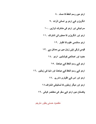 ٨- ‫م‬ ‫اردو‬‫ی‬‫مسلہ‬ ‫کا‬ ‫الخط‬ ‫رسم‬ ‫ں‬
٩- ‫انگر‬‫ی‬‫ز‬‫ی‬‫لسان‬ ‫پر‬ ‫اردو‬ ‫کے‬‫ی‬‫اثرات‬
١٠- ‫سرائ‬‫ی‬‫ک‬‫ی‬‫ک‬ ‫اردو‬ ‫اور‬‫ی‬‫آواز‬ ‫مشترک‬‫ی‬‫ں‬
١١- ‫انگر‬ ‫اور‬ ‫اردو‬‫ی‬‫ز‬‫ی‬‫محاورات‬ ‫کا‬‫ی‬‫اشتراک‬
١٢- ‫سائنس‬ ‫اردو‬‫ی‬‫اظہار‬ ‫کا‬ ‫علوم‬
١٣- ‫قوم‬‫ی‬‫ترق‬‫ی‬‫اپن‬‫ی‬‫م‬ ‫زبان‬‫ی‬‫ہ‬ ‫ں‬‫ی‬‫ہے‬ ‫ممکن‬
١٤- ‫‘اردو‬ ‫اصالح‬ ‫اور‬ ‫حدود‬‫ی‬‫کوشش‬‫ی‬‫ں‬
١٥- ‫ار‬‫مباحث‬ ‫کے‬ ‫الخط‬ ‫رسم‬ ‫کے‬ ‫دو‬
١٦- ‫دن‬ ‫اور‬ ‫مباحث‬ ‫کے‬ ‫الخط‬ ‫رسم‬ ‫کے‬ ‫اردو‬‫ی‬‫ک‬ ‫ا‬‫ی‬‫زبان‬‫ی‬‫ں‬
١٧- ‫اظہار‬ ‫کے‬ ‫اس‬ ‫اور‬ ‫اردو‬‫ی‬‫دائرے‬
١٨- ‫د‬ ‫اور‬ ‫اردو‬‫ی‬‫لسان‬ ‫کا‬ ‫زبانوں‬ ‫گر‬‫ی‬‫ات‬‫ی‬‫اشتراک‬
١٩- ‫م‬ ‫پاکستان‬‫ی‬‫ک‬ ‫سفر‬ ‫کے‬ ‫اردو‬ ‫ں‬‫ی‬‫کہان‬ ‫مختصر‬‫ی‬
‫حسن‬ ‫مقصود‬‫ی‬‫مترجم‬ ‫بطور‬
 