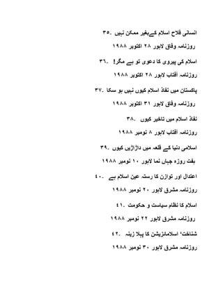 ٣٥- ‫انسان‬‫ی‬‫کےبغ‬ ‫اسالم‬ ‫فالح‬‫ی‬‫نہ‬ ‫ممکن‬ ‫ر‬‫ی‬‫ں‬
‫الہور‬ ‫وفاق‬ ‫روزنامہ‬٢٨‫اکتوبر‬١٩٨٨
٣٦- ‫ک‬ ‫اسالم‬‫ی‬‫پ‬‫ی‬‫رو‬‫ی‬‫دعو‬ ‫کا‬‫ی‬!‫مگر‬ ‫ہے‬ ‫تو‬
‫روزنامہ‬‫الہور‬ ‫آفتاب‬٢٨‫اکتوبر‬١٩٨٨
٣٧- ‫م‬ ‫پاکستان‬‫ی‬‫ک‬ ‫اسالم‬ ‫نفاذ‬ ‫ں‬‫ی‬‫نہ‬ ‫وں‬‫ی‬‫سکا‬ ‫ہو‬ ‫ں‬
‫الہور‬ ‫وفاق‬ ‫روزنامہ‬٣١‫اکتوبر‬١٩٨٨
٣٨- ‫م‬ ‫اسالم‬ ‫نفاذ‬‫ی‬‫تاخ‬ ‫ں‬‫ی‬‫ک‬ ‫ر‬‫ی‬‫وں‬
‫الہور‬ ‫آفتاب‬ ‫روزنامہ‬٨‫نومبر‬١٩٨٨
٣٩- ‫اسالم‬‫ی‬‫دن‬‫ی‬‫م‬ ‫قلعہ‬ ‫کے‬ ‫ا‬‫ی‬‫داڑاڑ‬ ‫ں‬‫ی‬‫ک‬ ‫ں‬‫ی‬‫وں‬
‫الہور‬ ‫نما‬ ‫جہاں‬ ‫روزہ‬ ‫ہفت‬١٠‫نومبر‬١٩٨٨
٤٠- ‫ا‬‫ع‬ ‫رستہ‬ ‫کا‬ ‫توازن‬ ‫اور‬ ‫عتدال‬‫ی‬‫ہے‬ ‫اسالم‬ ‫ن‬
‫الہور‬ ‫مشرق‬ ‫روزنامہ‬٢٠‫نومبر‬١٩٨٨
٤١- ‫س‬ ‫نظام‬ ‫کا‬ ‫اسالم‬‫ی‬‫حکومت‬ ‫و‬ ‫است‬
‫الہور‬ ‫مشرق‬ ‫روزنامہ‬٢٢‫نومبر‬١٩٨٨
٤٢- ‫شناخت‬‘‫اسالمائز‬‫ی‬‫ز‬ ‫پہال‬ ‫کا‬ ‫شن‬‫ی‬‫نہ‬
‫الہور‬ ‫مشرق‬ ‫روزنامہ‬٣٠‫نومبر‬١٩٨٨
 