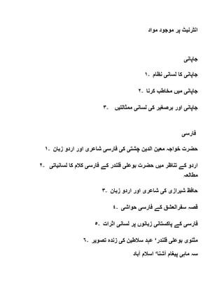 ‫انٹرن‬‫ی‬‫مواد‬ ‫موجود‬ ‫پر‬ ‫ٹ‬
‫جاپان‬‫ی‬
١- ‫جاپان‬‫ی‬‫لسان‬ ‫کا‬‫ی‬‫نظام‬
٢- ‫جاپان‬‫ی‬‫م‬‫ی‬‫کرنا‬ ‫مخاطب‬ ‫ں‬
٣- ‫جاپان‬‫ی‬‫برصغ‬ ‫اور‬‫ی‬‫ک‬ ‫ر‬‫ی‬‫لسان‬‫ی‬‫ممثالت‬‫ی‬‫ں‬
‫فارس‬‫ی‬
١- ‫مع‬ ‫خواجہ‬ ‫حضرت‬‫ی‬‫الد‬ ‫ن‬‫ی‬‫چشت‬ ‫ن‬‫ی‬‫ک‬‫ی‬‫فارس‬‫ی‬‫شاعر‬‫ی‬‫ا‬‫زبان‬ ‫اردو‬ ‫ور‬
٢- ‫م‬ ‫تناظر‬ ‫کے‬ ‫اردو‬‫ی‬‫بوعل‬ ‫حضرت‬ ‫ں‬‫ی‬‫فارس‬ ‫کے‬ ‫قلندر‬‫ی‬‫لسان‬ ‫کا‬ ‫کالم‬‫ی‬‫ا‬‫ت‬‫ی‬
‫مطالعہ‬
٣- ‫ش‬ ‫حافظ‬‫ی‬‫راز‬‫ی‬‫ک‬‫ی‬‫شاعر‬‫ی‬‫زبان‬ ‫اردو‬ ‫اور‬
٤- ‫فارس‬ ‫کے‬ ‫سفرالعشق‬ ‫قصہ‬‫ی‬‫حواش‬‫ی‬
٥- ‫فارس‬‫ی‬‫پاکستان‬ ‫کے‬‫ی‬‫لسان‬ ‫پر‬ ‫زبانوں‬‫ی‬‫اثرات‬
٦- ‫مثنو‬‫ی‬‫بوعل‬‫ی‬‫قلندر‬‘‫سالط‬ ‫عہد‬‫ی‬‫ک‬ ‫ن‬‫ی‬‫تصو‬ ‫زندہ‬‫ی‬‫ر‬
‫ماہ‬ ‫سہ‬‫ی‬‫پ‬‫ی‬‫غام‬‫آشنا‬‘‫آباد‬ ‫اسالم‬
 