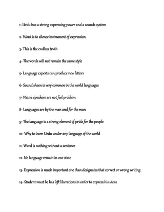 1- Urdu has a strong expressing power and a sounds system
2- Word is to silence instrument of expression
3- This is the endless truth
4- The words will not remain the same style
5- Language experts can produce new letters
6- Sound sheen is very commen in the world languages
7- Native speakers are not feel problem
8- Languages are by the man and for the man
9- The language is a strong element of pride for the people
10- Why to learn Urdu under any language of the world
11- Word is nothing without a sentence
12- No language remain in one state
13- Expression is much important one than designates that correct or wrong writing
14- Student must be has left liberations in order to express his ideas
 