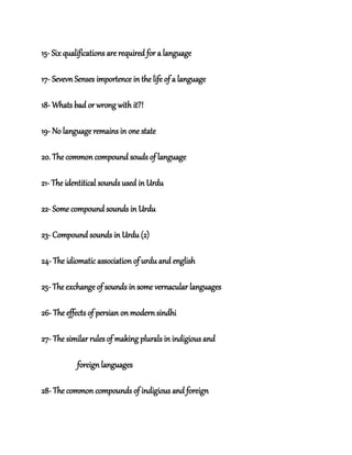 15- Six qualifications are required for a language
17- Sevevn Senses importence in the life of a language
18- Whats bad or wrong with it?!
19- No language remains in one state
20. The common compound souds of language
21- The identitical sounds used in Urdu
22- Some compound sounds in Urdu
23- Compound sounds in Urdu (2)
24- The idiomatic association of urdu and english
25- The exchange of sounds in some vernacular languages
26- The effects of persian on modern sindhi
27- The similar rules of making plurals in indigious and
foreign languages
28- The common compounds of indigious and foreign
 